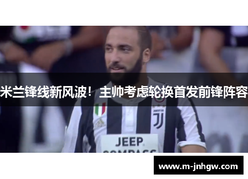 米兰锋线新风波！主帅考虑轮换首发前锋阵容