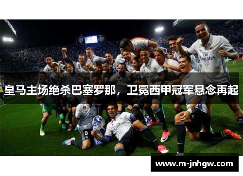 皇马主场绝杀巴塞罗那,卫冕西甲冠军悬念再起