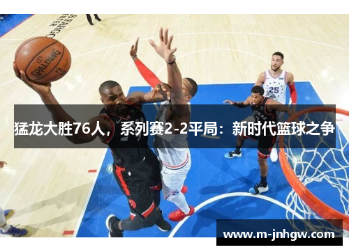 猛龙大胜76人，系列赛2-2平局：新时代篮球之争